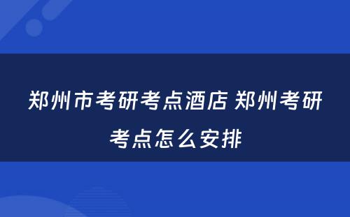 郑州市考研考点酒店 郑州考研考点怎么安排