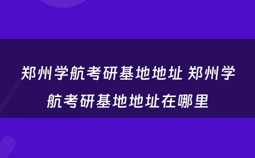 郑州学航考研基地地址 郑州学航考研基地地址在哪里