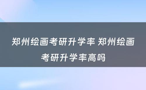 郑州绘画考研升学率 郑州绘画考研升学率高吗