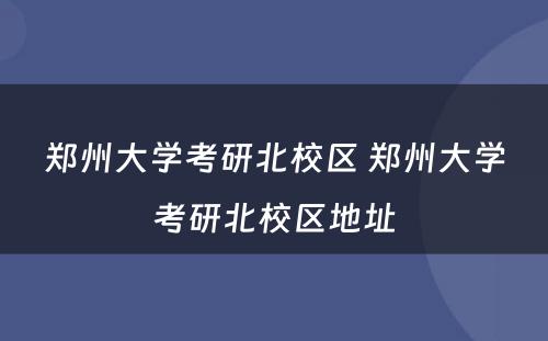 郑州大学考研北校区 郑州大学考研北校区地址