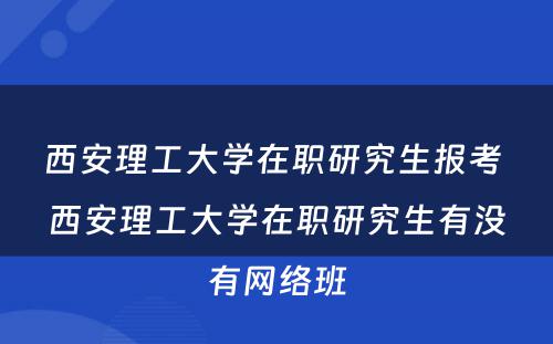 西安理工大学在职研究生报考 西安理工大学在职研究生有没有网络班