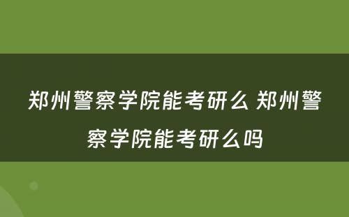 郑州警察学院能考研么 郑州警察学院能考研么吗