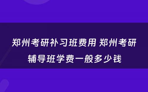 郑州考研补习班费用 郑州考研辅导班学费一般多少钱