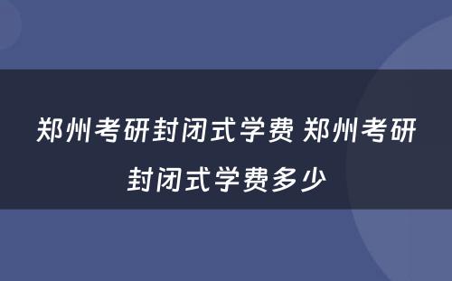 郑州考研封闭式学费 郑州考研封闭式学费多少