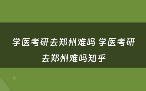 学医考研去郑州难吗 学医考研去郑州难吗知乎