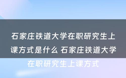 石家庄铁道大学在职研究生上课方式是什么 石家庄铁道大学在职研究生上课方式