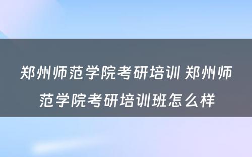 郑州师范学院考研培训 郑州师范学院考研培训班怎么样