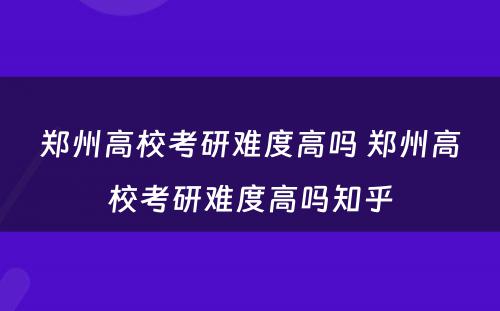 郑州高校考研难度高吗 郑州高校考研难度高吗知乎