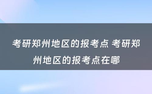 考研郑州地区的报考点 考研郑州地区的报考点在哪