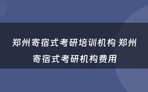 郑州寄宿式考研培训机构 郑州寄宿式考研机构费用