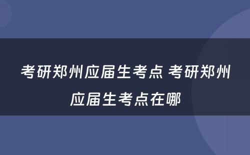 考研郑州应届生考点 考研郑州应届生考点在哪