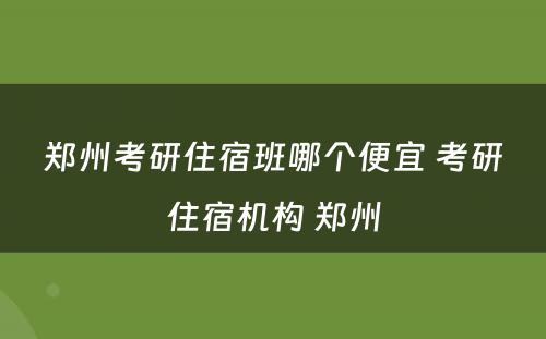 郑州考研住宿班哪个便宜 考研住宿机构 郑州