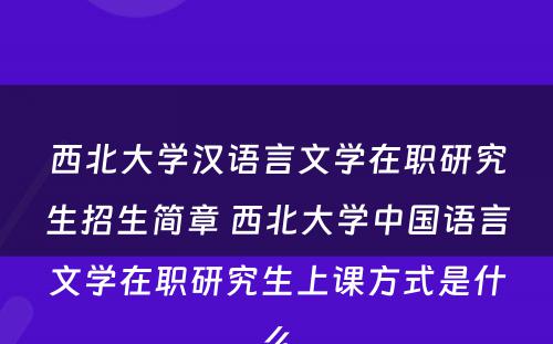 西北大学汉语言文学在职研究生招生简章 西北大学中国语言文学在职研究生上课方式是什么