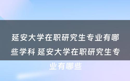 延安大学在职研究生专业有哪些学科 延安大学在职研究生专业有哪些