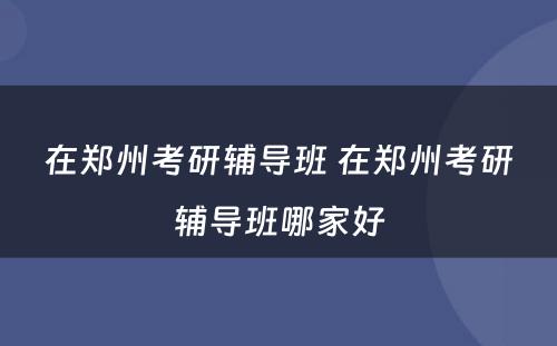 在郑州考研辅导班 在郑州考研辅导班哪家好