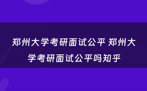 郑州大学考研面试公平 郑州大学考研面试公平吗知乎