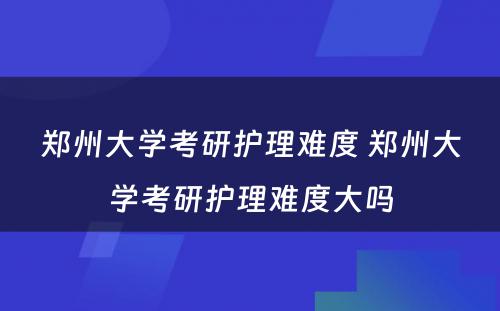 郑州大学考研护理难度 郑州大学考研护理难度大吗