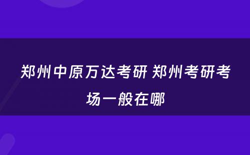 郑州中原万达考研 郑州考研考场一般在哪