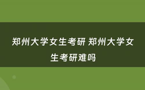 郑州大学女生考研 郑州大学女生考研难吗