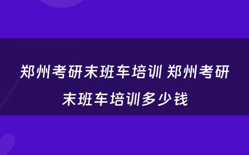 郑州考研末班车培训 郑州考研末班车培训多少钱