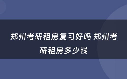 郑州考研租房复习好吗 郑州考研租房多少钱