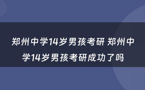 郑州中学14岁男孩考研 郑州中学14岁男孩考研成功了吗