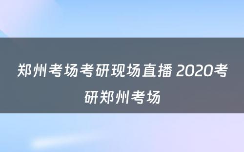 郑州考场考研现场直播 2020考研郑州考场