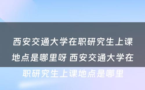 西安交通大学在职研究生上课地点是哪里呀 西安交通大学在职研究生上课地点是哪里