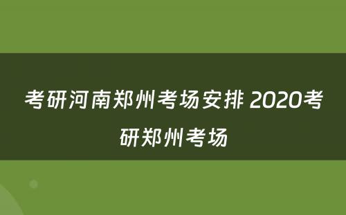 考研河南郑州考场安排 2020考研郑州考场