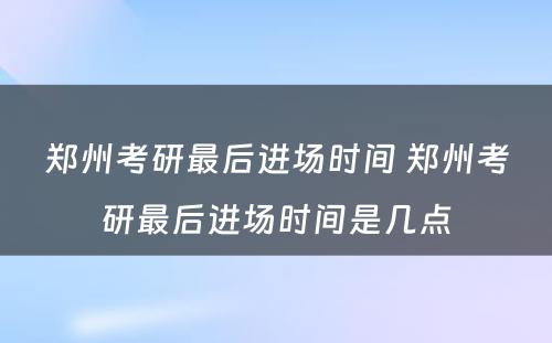 郑州考研最后进场时间 郑州考研最后进场时间是几点