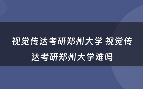 视觉传达考研郑州大学 视觉传达考研郑州大学难吗