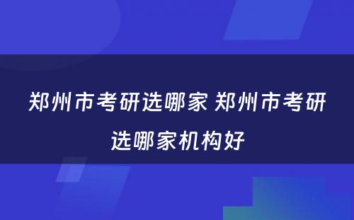 郑州市考研选哪家 郑州市考研选哪家机构好