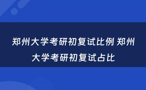 郑州大学考研初复试比例 郑州大学考研初复试占比