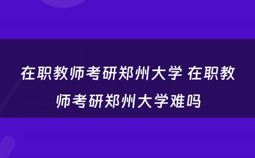 在职教师考研郑州大学 在职教师考研郑州大学难吗