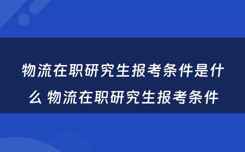 物流在职研究生报考条件是什么 物流在职研究生报考条件