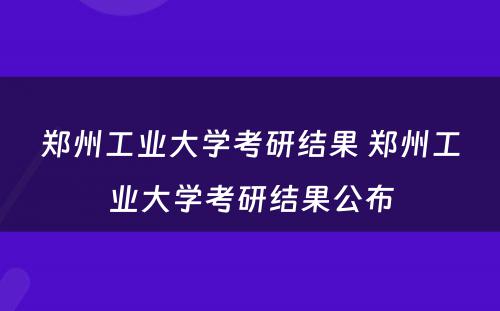 郑州工业大学考研结果 郑州工业大学考研结果公布