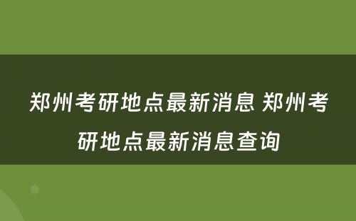 郑州考研地点最新消息 郑州考研地点最新消息查询