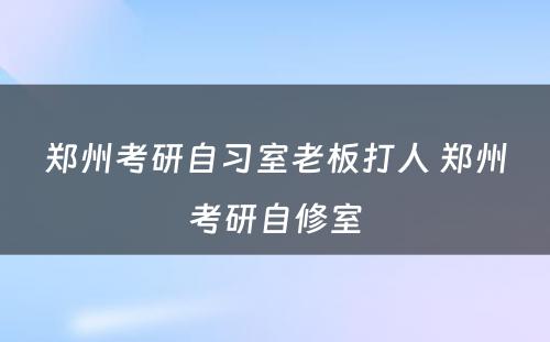 郑州考研自习室老板打人 郑州考研自修室