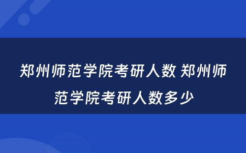 郑州师范学院考研人数 郑州师范学院考研人数多少