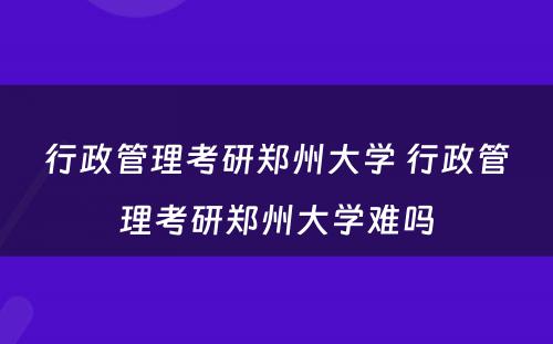 行政管理考研郑州大学 行政管理考研郑州大学难吗