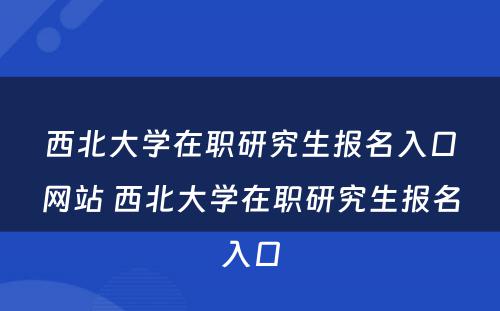 西北大学在职研究生报名入口网站 西北大学在职研究生报名入口