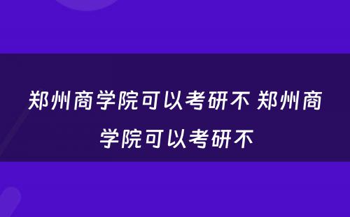 郑州商学院可以考研不 郑州商学院可以考研不