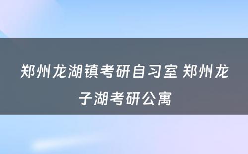 郑州龙湖镇考研自习室 郑州龙子湖考研公寓