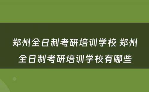 郑州全日制考研培训学校 郑州全日制考研培训学校有哪些