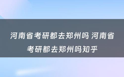 河南省考研都去郑州吗 河南省考研都去郑州吗知乎