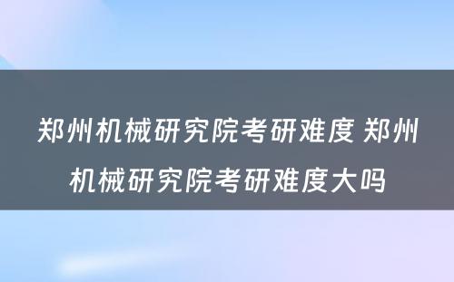 郑州机械研究院考研难度 郑州机械研究院考研难度大吗