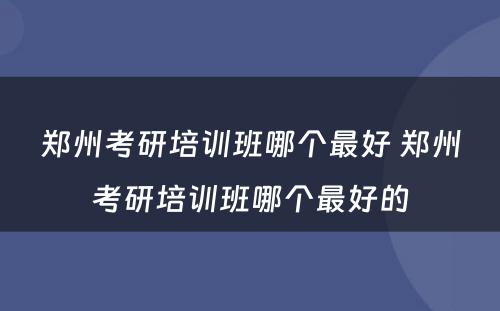 郑州考研培训班哪个最好 郑州考研培训班哪个最好的