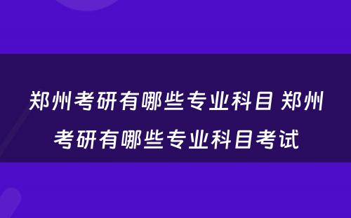 郑州考研有哪些专业科目 郑州考研有哪些专业科目考试