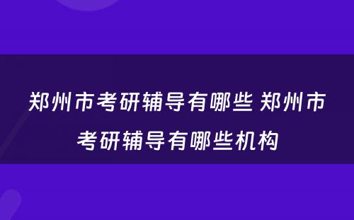 郑州市考研辅导有哪些 郑州市考研辅导有哪些机构