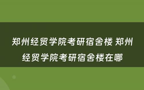 郑州经贸学院考研宿舍楼 郑州经贸学院考研宿舍楼在哪